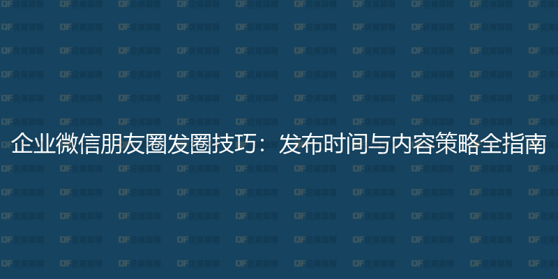 企业微信朋友圈发圈技巧:发布时间与内容策略全指南-企富蓝图