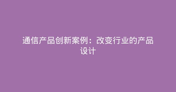 通信产品创新案例：改变行业的产品设计-企富蓝图