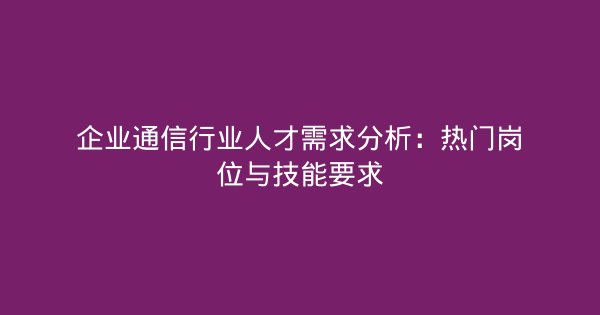 企业通信行业人才需求分析：热门岗位与技能要求-企富蓝图