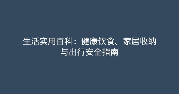 生活实用百科：健康饮食、家居收纳与出行安全指南-企富蓝图