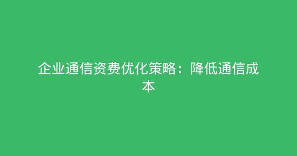 企业通信资费优化策略：降低通信成本-企富蓝图