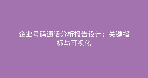 企业号码通话分析报告设计：关键指标与可视化-企富蓝图