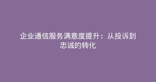 企业通信服务满意度提升：从投诉到忠诚的转化-企富蓝图