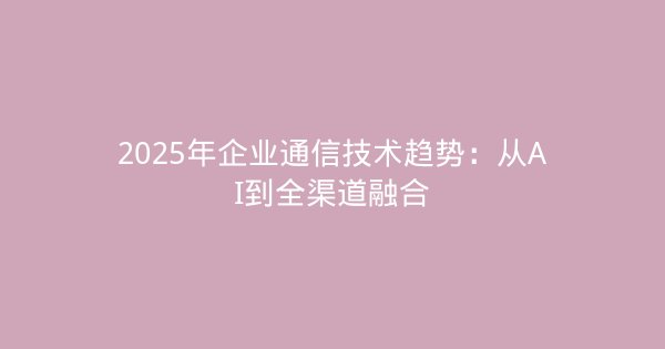 2025年企业通信技术趋势：从AI到全渠道融合-企富蓝图