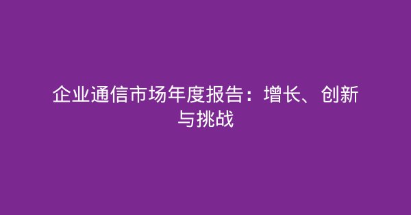 企业通信市场年度报告：增长、创新与挑战-企富蓝图