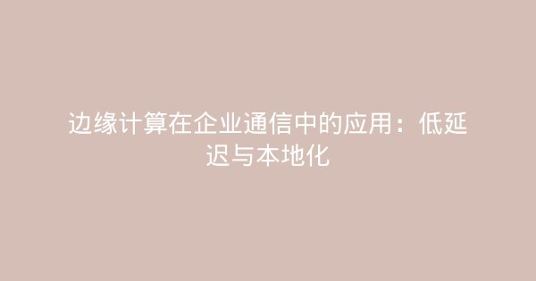 边缘计算在企业通信中的应用：低延迟与本地化-企富蓝图