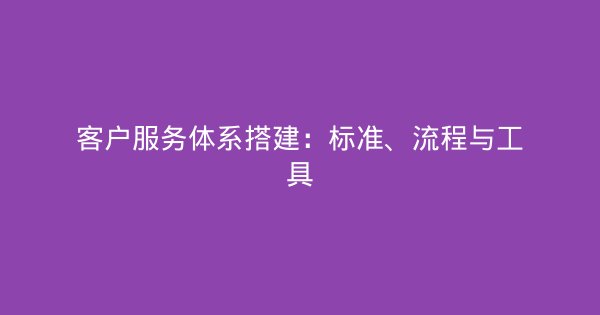 客户服务体系搭建：标准、流程与工具-企富蓝图