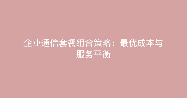 企业通信套餐组合策略：最优成本与服务平衡-企富蓝图