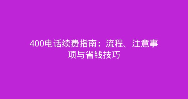 400电话续费指南：流程、注意事项与省钱技巧-企富蓝图