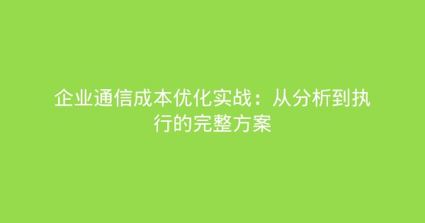 企业通信成本优化实战：从分析到执行的完整方案-企富蓝图