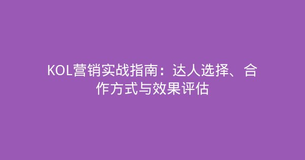 KOL营销实战指南：达人选择、合作方式与效果评估-企富蓝图
