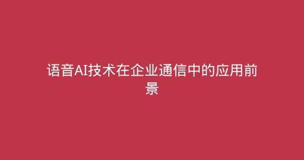 语音AI技术在企业通信中的应用前景-企富蓝图