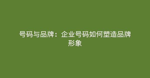号码与品牌：企业号码如何塑造品牌形象-企富蓝图
