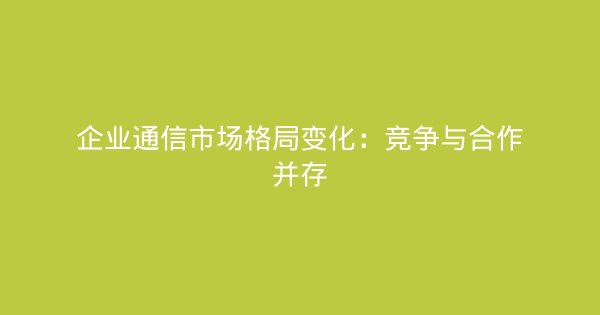 企业通信市场格局变化：竞争与合作并存-企富蓝图