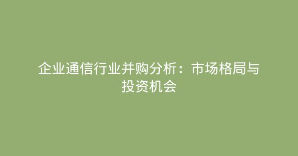 企业通信行业并购分析：市场格局与投资机会-企富蓝图