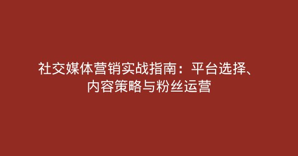 社交媒体营销实战指南：平台选择、内容策略与粉丝运营-企富蓝图