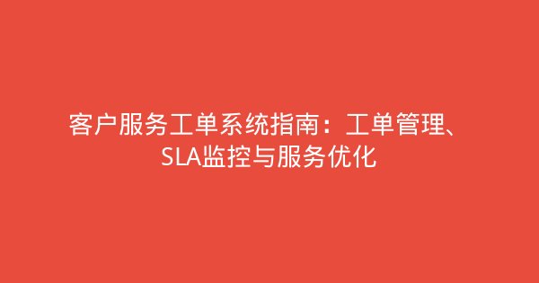 客户服务工单系统指南:工单管理、SLA监控与服务优化-企富蓝图