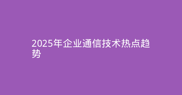 2025年企业通信技术热点趋势-企富蓝图