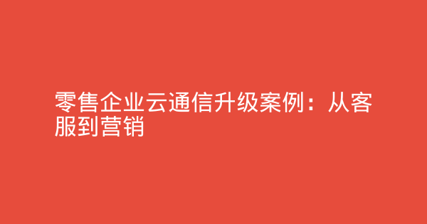 零售企业云通信升级案例：从客服到营销-企富蓝图