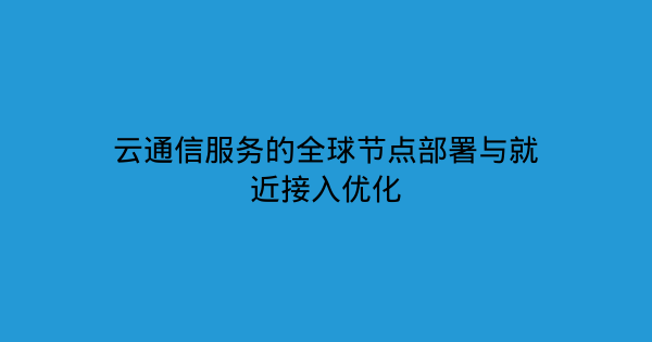 云通信服务的全球节点部署与就近接入优化-企富蓝图
