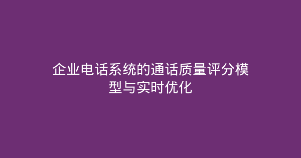 企业电话系统的通话质量评分模型与实时优化-企富蓝图