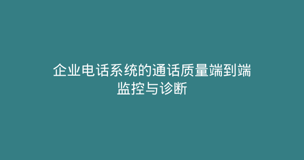 企业电话系统的通话质量端到端监控与诊断-企富蓝图