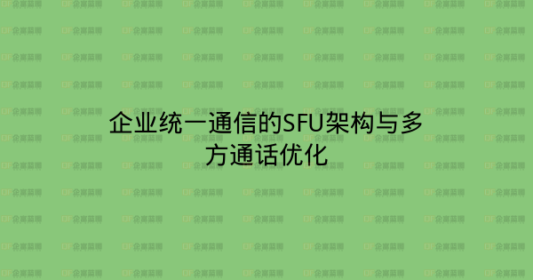 企业统一通信的SFU架构与多方通话优化-企富蓝图
