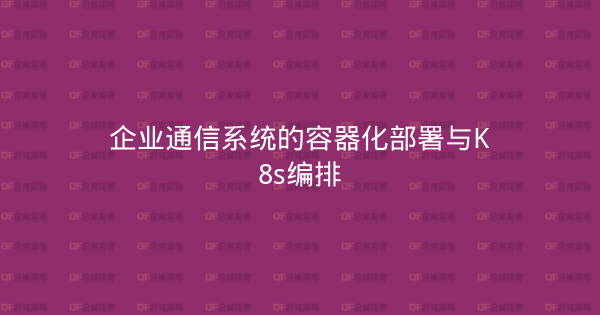 企业通信系统的容器化部署与K8s编排-企富蓝图