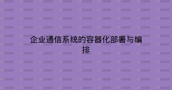企业通信系统的容器化部署与编排-企富蓝图