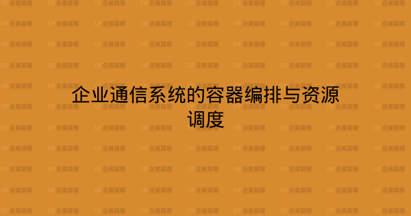 企业通信系统的容器编排与资源调度-企富蓝图