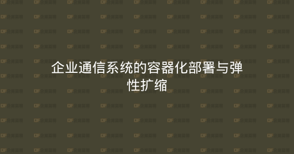 企业通信系统的容器化部署与弹性扩缩-企富蓝图