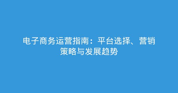 电子商务运营指南：平台选择、营销策略与发展趋势-企富蓝图
