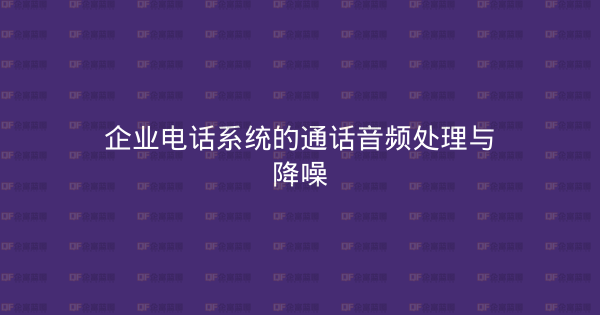 企业电话系统的通话音频处理与降噪-企富蓝图