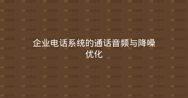 企业电话系统的通话音频与降噪优化-企富蓝图