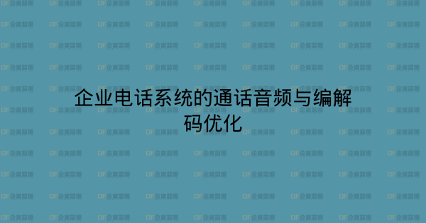 企业电话系统的通话音频与编解码优化-企富蓝图