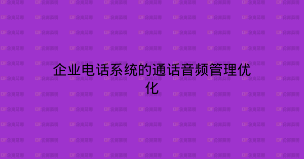 企业电话系统的通话音频管理优化-企富蓝图